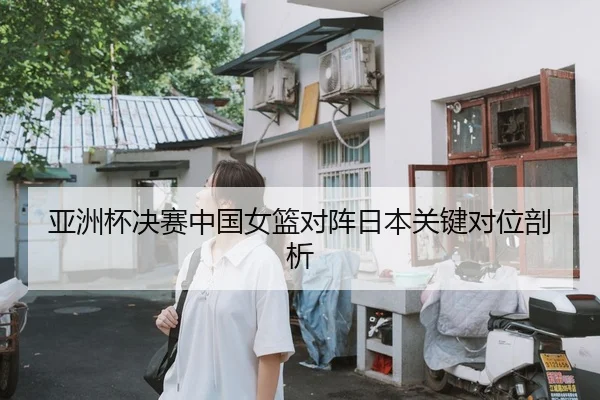 亚洲杯决赛中国女篮对阵日本关键对位剖析