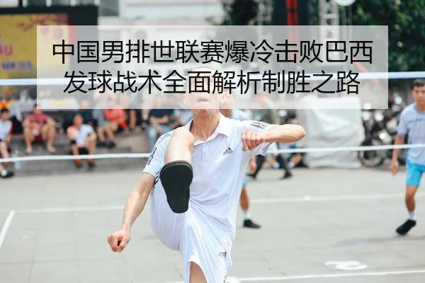 中国男排世联赛爆冷击败巴西 发球战术全面解析制胜之路