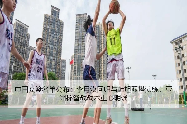 中国女篮名单公布：李月汝回归与韩旭双塔演练，亚洲杯备战战术重心明确